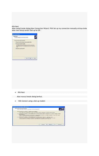 Klik Next
Akan tampil kotak dialog New Connection Wizard. Pilih Set up my connection manually artinya Anda
akan men-Setup sendiri dial-up ke ISP..

Klik Next
Akan muncul kotak dialog berikut.
Klik Connect using a dial-up modem

 