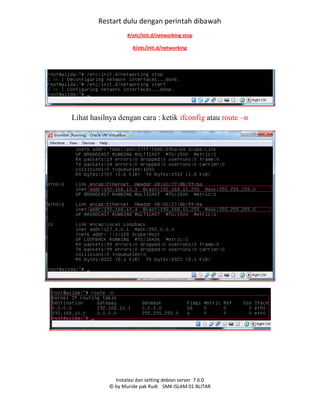 Instalasi dan setting debian server 7.6.0
© by Muride pak Rudi SMK ISLAM 01 BLITAR
Restart dulu dengan perintah dibawah
#/etc/init.d/networking stop
#/etc/init.d/networking
Lihat hasilnya dengan cara : ketik ifconfig atau route –n
start
 