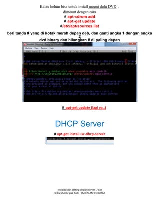 Instalasi dan setting debian server 7.6.0
© by Muride pak Rudi SMK ISLAM 01 BLITAR
Kalau belum bisa untuk install mount dulu DVD ,
dimount dengan cara
# apt-cdrom add
# apt-get update
#/etc/apt/sources.list
beri tanda # yang di kotak merah depan deb, dan ganti angka 1 dengan angka
2
dvd binary dan hilangkan # di paling depan
# apt-get update (lagi ya..)
DHCP Server
# apt-get install isc-dhcp-server
 