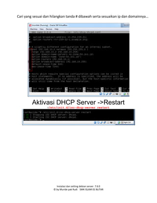 Instalasi dan setting debian server 7.6.0
© by Muride pak Rudi SMK ISLAM 01 BLITAR
Cari yang sesuai dan hilangkan tanda # dibawah serta sesuaikan ip dan domainnya…
Aktivasi DHCP Server ->Restart
#/etc/init.d/isc-dhcp-server restart
 