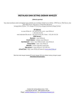 Instalasi dan setting debian server 7.6.0
© by Muride pak Rudi SMK ISLAM 01 BLITAR
Blogger: wildaafn.blogspot.com atau wildalokajaya.blogspot.com
INSTALASI DAN SETING DEBIAN WHEZZY
©Murid e pak Rudi
Saya akan membuat untuk melengkapi tugas praktek saya membuat sebuah server debian : DNS Server, Web Server, dan
Web Mail Server ,Ntp server, Virtual Host dan proxy
menggunakan Debian 7.0.6 sebagai OS Servernya dengan ketentuan sebagai berikut:
IP Address:
ns.zone-50.lks.id = 192.168.10.2/24, www. zone-50.lks.id
= 192.168.10.3/24
mail.smkislam1blt.sch.id = 192.168.10.4/24, PC Client = 192.168.10.5/24
DNS Server :
Domain = zone-50.lks.id,
Email Admin= wilda@ zone-50.lks.id
Sub Domain = www. zone-50.lks.id mail. zone-50.lks.id
Virtual Alias = mail. zone-50.lks.id
Metode= courier imap dan courier pop
Ntp server = zone-50.lks.id =192.168.10.2
virtual host = tkj3. zone-50.lks.id Cname ke www.zone-50.lks.id
Mari kita mulai dengan instalasi PC server dengan OS Linux Debian whezzy dengan ucapan
“Bismillahirrohmanirrohim”
 