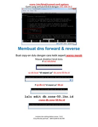 Instalasi dan setting debian server 7.6.0
© by Muride pak Rudi SMK ISLAM 01 BLITAR
#nano /etc/bind/named.conf.options
Ganti yang semula 0.0.0.0 dengan 192.168.10.2
Membuat dns forward & reverse
Buat copy-an dulu dengan cara ketik seperti warna merah
Masuk direktori bind dulu
# cd /etc/bind
cp db.local “di sepasi ya” db.zone-50.lks.id
# cp db.127“di sepasi ya” db.50
lalu edit db.zone-50.lks.id
#nano db.zone-50.lks.id
 