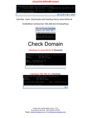 Instalasi dan setting debian server 7.6.0
© by Muride pak Rudi SMK ISLAM 01 BLITAR
Blogger: wildaafn.blogspot.com atau wildalokajaya.blogspot.com
#/etc/init.d/bind9 restart
Cek dulu nano /etc/resolv.conf hasilnya harus zone-50.lks.id
Tambahkan nameserver 192.168.10.2 di bawahnya
Check Domain
nslookup ns.zone-50.lks.id (forward)
nslookup 192.168.10.2 (reverse)
 