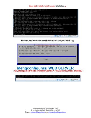 Instalasi dan setting debian server 7.6.0
© by Muride pak Rudi SMK ISLAM 01 BLITAR
Blogger: wildaafn.blogspot.com atau wildalokajaya.blogspot.com
#apt-get install mysql-server lalu tekan y
Ketikan password lalu enter dan masukkan password lagi
Mengconfigurasi WEB SERVER
#cp /etc/apache2/mods-available/userdir.* /etc/apache2/mods-enabled/
 