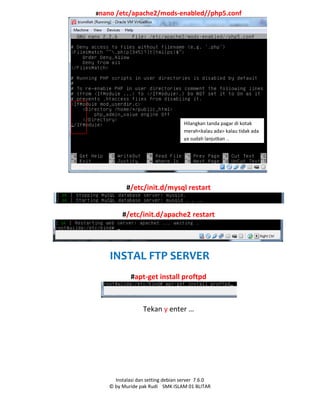 Instalasi dan setting debian server 7.6.0
© by Muride pak Rudi SMK ISLAM 01 BLITAR
#nano /etc/apache2/mods-enabled//php5.conf
#/etc/init.d/mysql restart
#/etc/init.d/apache2 restart
INSTAL FTP SERVER
#apt-get install proftpd
Tekan y enter …
Hilangkan tanda pagar di kotak
merah<kalau ada> kalau tidak ada
ya sudah lanjutkan ..
 