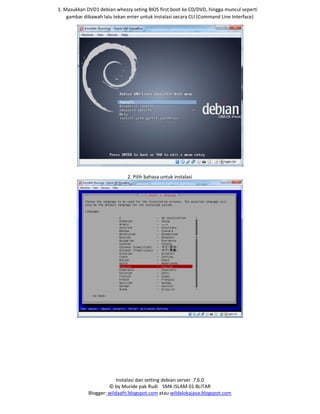 Instalasi dan setting debian server 7.6.0
© by Muride pak Rudi SMK ISLAM 01 BLITAR
Blogger: wildaafn.blogspot.com atau wildalokajaya.blogspot.com
1. Masukkan DVD1 debian whezzy seting BIOS first boot ke CD/DVD, hingga muncul seperti
gambar dibawah lalu tekan enter untuk instalasi secara CLI (Command Line Interface)
2. Pilih bahasa untuk instalasi
 