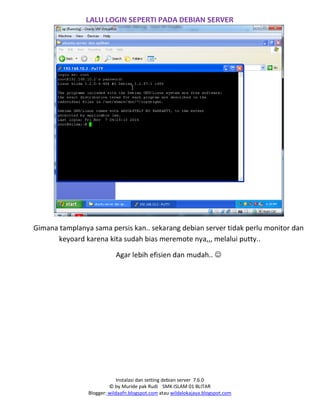 Instalasi dan setting debian server 7.6.0
© by Muride pak Rudi SMK ISLAM 01 BLITAR
Blogger: wildaafn.blogspot.com atau wildalokajaya.blogspot.com
LALU LOGIN SEPERTI PADA DEBIAN SERVER
Gimana tamplanya sama persis kan.. sekarang debian server tidak perlu monitor dan
keyoard karena kita sudah bias meremote nya,,, melalui putty..
Agar lebih efisien dan mudah.. 
 