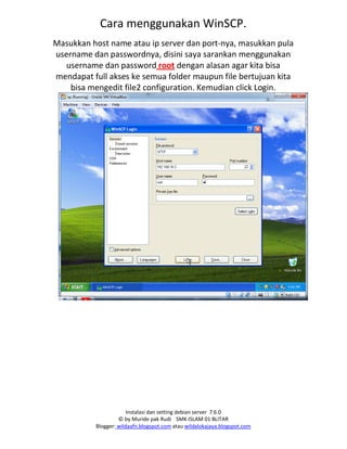 Instalasi dan setting debian server 7.6.0
© by Muride pak Rudi SMK ISLAM 01 BLITAR
Blogger: wildaafn.blogspot.com atau wildalokajaya.blogspot.com
Cara menggunakan WinSCP.
Masukkan host name atau ip server dan port‐nya, masukkan pula
username dan passwordnya, disini saya sarankan menggunakan
username dan password root dengan alasan agar kita bisa
mendapat full akses ke semua folder maupun file bertujuan kita
bisa mengedit file2 configuration. Kemudian click Login.
 