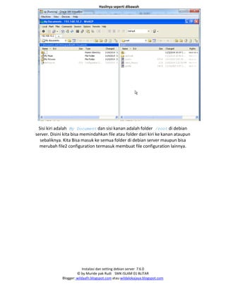 Instalasi dan setting debian server 7.6.0
© by Muride pak Rudi SMK ISLAM 01 BLITAR
Blogger: wildaafn.blogspot.com atau wildalokajaya.blogspot.com
Hasilnya seperti dibawah
Sisi kiri adalah My Document dan sisi kanan adalah folder /root di debian
server. Disini kita bisa memindahkan file atau folder dari kiri ke kanan ataupun
sebaliknya. Kita Bisa masuk ke semua folder di debian server maupun bisa
merubah file2 configuration termasuk membuat file configuration lainnya.
 