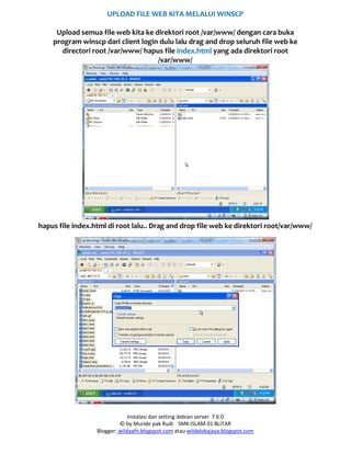 Instalasi dan setting debian server 7.6.0
© by Muride pak Rudi SMK ISLAM 01 BLITAR
Blogger: wildaafn.blogspot.com atau wildalokajaya.blogspot.com
UPLOAD FILE WEB KITA MELALUI WINSCP
Upload semua file web kita ke direktori root /var/www/ dengan cara buka
program winscp dari client login dulu lalu drag and drop seluruh file web ke
directori root /var/www/ hapus file index.html yang ada direktori root
/var/www/
hapus file index.html di root lalu.. Drag and drop file web ke direktori root/var/www/
 