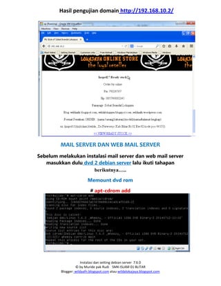 Instalasi dan setting debian server 7.6.0
© by Muride pak Rudi SMK ISLAM 01 BLITAR
Blogger: wildaafn.blogspot.com atau wildalokajaya.blogspot.com
Hasil pengujian domain http://192.168.10.2/
MAIL SERVER DAN WEB MAIL SERVER
Sebelum melakukan instalasi mail server dan web mail server
masukkan dulu dvd 2 debian server lalu ikuti tahapan
berikutnya…..
Memount dvd rom
# apt-cdrom add
 