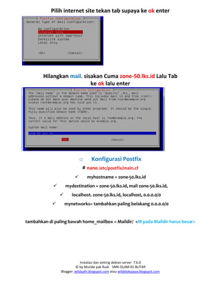 Instalasi dan setting debian server 7.6.0
© by Muride pak Rudi SMK ISLAM 01 BLITAR
Blogger: wildaafn.blogspot.com atau wildalokajaya.blogspot.com
Pilih internet site tekan tab supaya ke ok enter
Hilangkan mail. sisakan Cuma zone-50.lks.id Lalu Tab
ke ok lalu enter
o Konfigurasi Postfix
# nano /etc/postfix/main.cf
 myhostname = zone-50.lks.id
 mydestination = zone-50.lks.id, mail zone-50.lks.id,
 localhost. zone-50.lks.id, localhost, 0.0.0.0/0
 mynetworks= tambahkan paling belakang 0.0.0.0/0
tambahkan di paling bawah home_mailbox = Maildir/ <M pada Maildir harus besar>
 