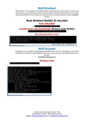 Instalasi dan setting debian server 7.6.0
© by Muride pak Rudi SMK ISLAM 01 BLITAR
Blogger: wildaafn.blogspot.com atau wildalokajaya.blogspot.com
Mail Direktori
Mail direktori ini berfungsi untuk direktori INBOX, pada setiap user yang terdaftar. Pesan yang
masuk nantinya akan disimpan sementara dalam direktori tersebut. Agar direktori ini otomatis
dibuat pada direktori home setiap user, maka kita harus membuatnya pada direktori /etc/skel/
berikut.
Buat direktori Maildir di /etc/skel
#cd /etc/skel
#maildirmake /etc/skel/Maildir (M besar pada Maildir)
#/etc/init.d/postfix restart
Mail Account
Tambahkan dua user eMail, untuk pengujian pada Mail Server nantinya. Pada bagian ini, kita harus
terlebih dulu membuat direktori Maildir seperti diatas. Agar setiap user mendapat Maildir secara
otomatis.
Tambahkan beberapa user
#adduser tkj3
 