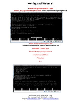 Instalasi dan setting debian server 7.6.0
© by Muride pak Rudi SMK ISLAM 01 BLITAR
Blogger: wildaafn.blogspot.com atau wildalokajaya.blogspot.com
Konfigurasi Webmail
#nano /etc/apache2/apache2.conf
Include /etc/squirrelmail/apache.conf #tambahkan di baris paling bawah
#nano /etc/squirrelmail/apache.conf
# users will prefer a simple URL like http://webmail.example.com
<VirtualHost *:192.168.10.4>
DocumentRoot /usr/share/squirrelmail
ServerName zone-50.lks.id
</VirtualHost>
#. . .
 