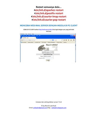 Instalasi dan setting debian server 7.6.0
© by Murid e pak Rudi
Email: wildaafn@gmail.com blog : wildaafn.blogspot.com
Restart semuanya dulu…
#etc/init.d/apache2 restart
#/etc/init.d/postfix restart
#/etc/init.d/courier-imap restart
#/etc/init.d/courier-pop restart
MENCOBA WEB MAIL SERVER DENGAN MOZILA DI PC CLIENT
COBA DI PC CLIENT ketikan http://mail.zone-50.lks.id lalu login dengan user yang tadi telah
kita buat
 