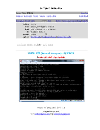 Instalasi dan setting debian server 7.6.0
© by Murid e pak Rudi
Email: wildaafn@gmail.com blog : wildaafn.blogspot.com
sampun success…
INSTAL NTP (Network time protocol) SERVER
#apt-get install ntp ntpdate
 