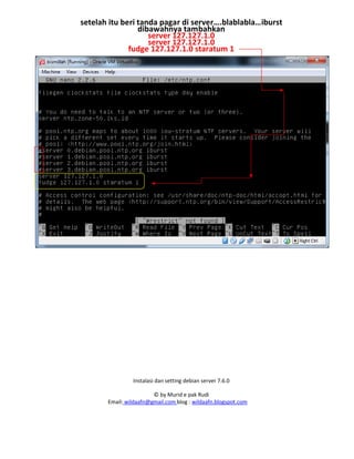 Instalasi dan setting debian server 7.6.0
© by Murid e pak Rudi
Email: wildaafn@gmail.com blog : wildaafn.blogspot.com
setelah itu beri tanda pagar di server….blablabla…iburst
dibawahnya tambahkan
server 127.127.1.0
server 127.127.1.0
fudge 127.127.1.0 staratum 1
 