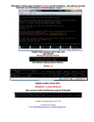 Instalasi dan setting debian server 7.6.0
© by Murid e pak Rudi
Email: wildaafn@gmail.com blog : wildaafn.blogspot.com
Hilangkan tanda pagar di depan restrict yg ada kotaknya.. lalu edit ip nya dan
netmask nya tambahkan di belakangnya <spasi> nomodify notrap
Jangan lupa simpan ctrl+o lalu exit
Lalu restart
#/etc/init.d/ntp restart
Cek dahulu ntpnya benar belum..
#ntpq –p
Update waktu server kita..
#ntpdate –u zone-50.lks.id
jika success maka tamilannya seperti di bawah
 