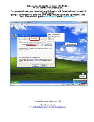 Instalasi dan setting debian server 7.6.0
© by Murid e pak Rudi
Email: wildaafn@gmail.com blog : wildaafn.blogspot.com
Sekarang coba update waktu di client kita …
Di sini client saya windows xp..
Pertama windows xp yg berada di posisi desktop klik 2x pojok kanan seperti di
kotak merah
Sampai keluar jendela date and time properties lalu pilih tab yg internet time
Pada kolom server ganti zone-50.lks.id tekan update now..
Klik 2x
Pada kolom server
ganti dengan zone-
50.lks.id
Klik update now
 