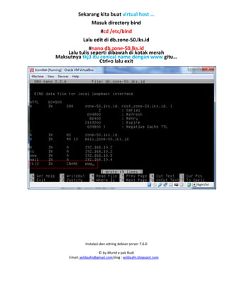 Instalasi dan setting debian server 7.6.0
© by Murid e pak Rudi
Email: wildaafn@gmail.com blog : wildaafn.blogspot.com
Sekarang kita buat virtual host …
Masuk directory bind
#cd /etc/bind
Lalu edit di db.zone-50.lks.id
#nano db.zone-50.lks.id
Lalu tulis seperti dibawah di kotak merah
Maksutnya tkj3 itu conical name dengan www gitu…
Ctrl+o lalu exit
 