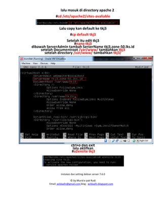 Instalasi dan setting debian server 7.6.0
© by Murid e pak Rudi
Email: wildaafn@gmail.com blog : wildaafn.blogspot.com
lalu masuk di directory apache 2
#cd /etc/apache2/sites-avaliable
Lalu copy kan default ke tkj3
#cp default tkj3
Setelah itu edit tkj3
#nano tkj3
dibawah ServerAdmin tambah ServerName tkj3.zone-50.lks.id
setelah Documentroot /var/www/ tambahkan tkj3
setelah directory /var/www/ tambahkan tkj3/
ctrl+o dan exit
lalu aktifkan
#a2ensite tkj3
 