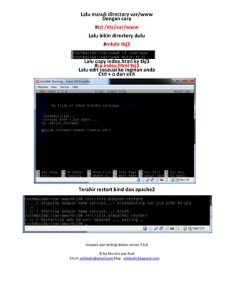 Instalasi dan setting debian server 7.6.0
© by Murid e pak Rudi
Email: wildaafn@gmail.com blog : wildaafn.blogspot.com
Lalu masuk directory var/www
Dengan cara
#cd /etc/var/www
Lalu bikin directory dulu
#mkdir tkj3
Lalu copy index.html ke tkj3
#cp index.html tkj3
Lalu edit seseuai ke inginan anda
Ctrl + o dan exit
Terahir restart bind dan apache2
 
