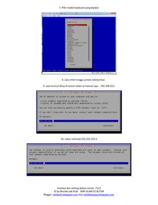 Instalasi dan setting debian server 7.6.0
© by Muride pak Rudi SMK ISLAM 01 BLITAR
Blogger: wildaafn.blogspot.com atau wildalokajaya.blogspot.com
7. Pilih model keyboard yang dipakai
8. Lalu enter tunggu proses selanjutnya
9. saat muncul dhcp di cancel isikan ip manual saja.. 192.168.10.2
10. isikan netmask 255.255.255.0
 