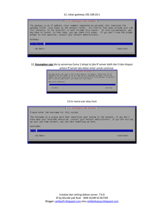 Instalasi dan setting debian server 7.6.0
© by Muride pak Rudi SMK ISLAM 01 BLITAR
Blogger: wildaafn.blogspot.com atau wildalokajaya.blogspot.com
11. isikan gateway 192.168.10.1
12. Kosongkan saja jika ip servernya Cuma 1 tetapi Isi jika IP server lebih dari 3 dan dispasi
antara IP server lalu tekan enter untuk continue
13.Isi nama user atau host
 