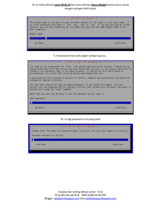 Instalasi dan setting debian server 7.6.0
© by Muride pak Rudi SMK ISLAM 01 BLITAR
Blogger: wildaafn.blogspot.com atau wildalokajaya.blogspot.com
14. Isi nama domain zone-50.lks.id dan nama domain harus diingat karena harus sesuai
dengan setingan lebih lanjut
5. Isi password root and jangan sampai lupa ya…
16. Isi lagi password root yang sama
 
