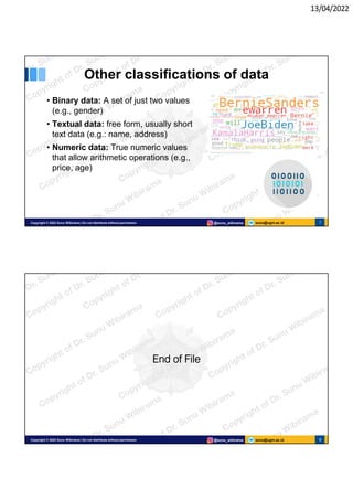 13/04/2022
sunu@ugm.ac.id
Copyright © 2022 Sunu Wibirama | Do not distribute without permission @sunu_wibirama 7
Other classifications of data
• Binary data: A set of just two values
(e.g., gender)
• Textual data: free form, usually short
text data (e.g.: name, address)
• Numeric data: True numeric values
that allow arithmetic operations (e.g.,
price, age)
sunu@ugm.ac.id
Copyright © 2022 Sunu Wibirama | Do not distribute without permission @sunu_wibirama 8
8
End of File
 