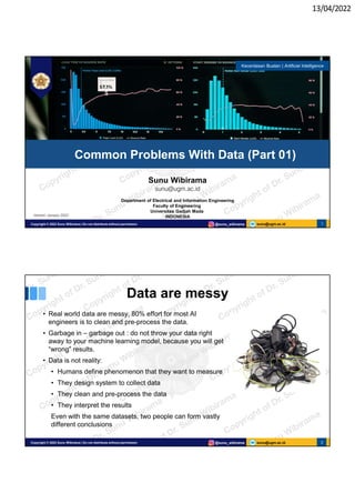 13/04/2022
sunu@ugm.ac.id
Copyright © 2022 Sunu Wibirama | Do not distribute without permission @sunu_wibirama 1
Sunu Wibirama
sunu@ugm.ac.id
Department of Electrical and Information Engineering
Faculty of Engineering
Universitas Gadjah Mada
INDONESIA
Common Problems With Data (Part 01)
Kecerdasan Buatan | Artificial Intelligence
Version: January 2022
sunu@ugm.ac.id
Copyright © 2022 Sunu Wibirama | Do not distribute without permission @sunu_wibirama 2
Data are messy
• Real world data are messy, 80% effort for most AI
engineers is to clean and pre-process the data.
• Garbage in – garbage out : do not throw your data right
away to your machine learning model, because you will get
“wrong” results.
• Data is not reality:
• Humans define phenomenon that they want to measure
• They design system to collect data
• They clean and pre-process the data
• They interpret the results
Even with the same datasets, two people can form vastly
different conclusions
 
