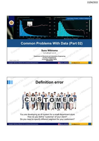 13/04/2022
sunu@ugm.ac.id
Copyright © 2022 Sunu Wibirama | Do not distribute without permission @sunu_wibirama 1
Sunu Wibirama
sunu@ugm.ac.id
Department of Electrical and Information Engineering
Faculty of Engineering
Universitas Gadjah Mada
INDONESIA
Common Problems With Data (Part 02)
Kecerdasan Buatan | Artificial Intelligence
Version: January 2022
sunu@ugm.ac.id
Copyright © 2022 Sunu Wibirama | Do not distribute without permission @sunu_wibirama 2
Definition error
You are developing an AI system for a small department store
How do you define ”customer” of your client?
Do you need to specify different segment for your customers?
 