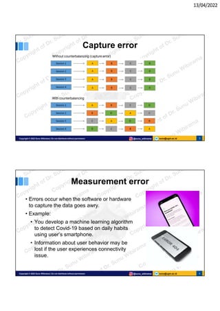 13/04/2022
sunu@ugm.ac.id
Copyright © 2022 Sunu Wibirama | Do not distribute without permission @sunu_wibirama 3
Capture error
Without counterbalancing (capture error)
With counterbalancing
sunu@ugm.ac.id
Copyright © 2022 Sunu Wibirama | Do not distribute without permission @sunu_wibirama 4
Measurement error
• Errors occur when the software or hardware
to capture the data goes awry.
• Example:
• You develop a machine learning algorithm
to detect Covid-19 based on daily habits
using user’s smartphone.
• Information about user behavior may be
lost if the user experiences connectivity
issue.
 