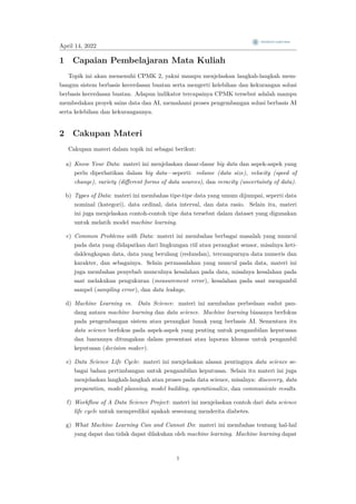April 14, 2022
1 Capaian Pembelajaran Mata Kuliah
Topik ini akan memenuhi CPMK 2, yakni mampu menjelaskan langkah-langkah mem-
bangun sistem berbasis kecerdasan buatan serta mengerti kelebihan dan kekurangan solusi
berbasis kecerdasan buatan. Adapun indikator tercapainya CPMK tersebut adalah mampu
membedakan proyek sains data dan AI, memahami proses pengembangan solusi berbasis AI
serta kelebihan dan kekurangannya.
2 Cakupan Materi
Cakupan materi dalam topik ini sebagai berikut:
a) Know Your Data: materi ini menjelaskan dasar-dasar big data dan aspek-aspek yang
perlu diperhatikan dalam big data—seperti: volume (data size), velocity (speed of
change), variety (different forms of data sources), dan veracity (uncertainty of data).
b) Types of Data: materi ini membahas tipe-tipe data yang umum dijumpai, seperti data
nominal (kategori), data ordinal, data interval, dan data rasio. Selain itu, materi
ini juga menjelaskan contoh-contoh tipe data tersebut dalam dataset yang digunakan
untuk melatih model machine learning.
c) Common Problems with Data: materi ini membahas berbagai masalah yang muncul
pada data yang didapatkan dari lingkungan riil atau perangkat sensor, misalnya keti-
daklengkapan data, data yang berulang (redundan), tercampurnya data numeris dan
karakter, dan sebagainya. Selain permasalahan yang muncul pada data, materi ini
juga membahas penyebab munculnya kesalahan pada data, misalnya kesalahan pada
saat melakukan pengukuran (measurement error), kesalahan pada saat mengambil
sampel (sampling error), dan data leakage.
d) Machine Learning vs. Data Science: materi ini membahas perbedaan sudut pan-
dang antara machine learning dan data science. Machine learning biasanya berfokus
pada pengembangan sistem atau perangkat lunak yang berbasis AI. Sementara itu
data science berfokus pada aspek-aspek yang penting untuk pengambilan keputusan
dan luarannya ditungakan dalam presentasi atau laporan khusus untuk pengambil
keputusan (decision maker).
e) Data Science Life Cycle: materi ini menjelaskan alasan pentingnya data science se-
bagai bahan pertimbangan untuk pengambilan keputusan. Selain itu materi ini juga
menjelaskan langkah-langkah atau proses pada data science, misalnya: discovery, data
preparation, model planning, model building, operationalize, dan communicate results.
f) Workflow of A Data Science Project: materi ini menjelaskan contoh dari data science
life cycle untuk memprediksi apakah seseorang menderita diabetes.
g) What Machine Learning Can and Cannot Do: materi ini membahas tentang hal-hal
yang dapat dan tidak dapat dilakukan oleh machine learning. Machine learning dapat
1
 