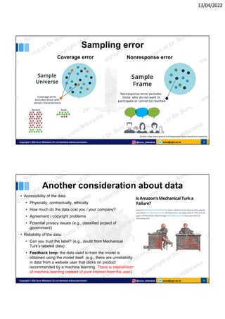 13/04/2022
sunu@ugm.ac.id
Copyright © 2022 Sunu Wibirama | Do not distribute without permission @sunu_wibirama 5
Sampling error
Coverage error Nonresponse error
[Source: https://www.geopoll.com/blog/sample-frame-sample-error-research]
sunu@ugm.ac.id
Copyright © 2022 Sunu Wibirama | Do not distribute without permission @sunu_wibirama 6
Another consideration about data
• Accessibility of the data:
• Physically, contractually, ethically
• How much do the data cost you / your company?
• Agreement / copyright problems
• Potential privacy issues (e.g., classified project of
government)
• Reliability of the data:
• Can you trust the label? (e.g., doubt from Mechanical
Turk’s labeled data)
• Feedback loop: the data used to train the model is
obtained using the model itself. (e.g., there are unreliability
in data from a website user that clicks on product
recommended by a machine learning. There is intervention
of machine learning instead of pure interest from the user)
 
