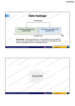 13/04/2022
sunu@ugm.ac.id
Copyright © 2022 Sunu Wibirama | Do not distribute without permission @sunu_wibirama 7
Data leakage
Data leakage: unintentional introduction of information about the target that
should not be made available. Training on contaminated data leads to overly
optimistic expectations about the model performance.
[Source: A. Burkov, Machine Learning Engineering, 2020]
sunu@ugm.ac.id
Copyright © 2022 Sunu Wibirama | Do not distribute without permission @sunu_wibirama 8
8
End of File
 