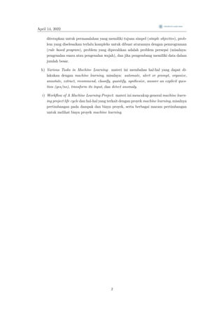 April 14, 2022
diterapkan untuk permasalahan yang memiliki tujuan simpel (simple objective), prob-
lem yang diselesaikan terlalu kompleks untuk dibuat aturannya dengan pemrograman
(rule based program), problem yang dipecahkan adalah problem persepsi (misalnya:
pengenalan suara atau pengenalan wajah), dan jika pengembang memiliki data dalam
jumlah besar.
h) Various Tasks in Machine Learning: materi ini membahas hal-hal yang dapat di-
lakukan dengan machine learning, misalnya: automate, alert or prompt, organize,
annotate, extract, recommend, classify, quantify, synthesize, answer an explicit ques-
tion (yes/no), transform its input, dan detect anomaly.
i) Workflow of A Machine Learning Project: materi ini mencakup general machine learn-
ing project life cycle dan hal-hal yang terkait dengan proyek machine learning, misalnya
pertimbangan pada dampak dan biaya proyek, serta berbagai macam pertimbangan
untuk melihat biaya proyek machine learning.
2
 