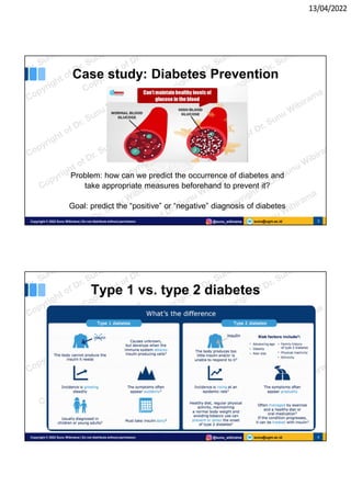13/04/2022
sunu@ugm.ac.id
Copyright © 2022 Sunu Wibirama | Do not distribute without permission @sunu_wibirama 3
Case study: Diabetes Prevention
Problem: how can we predict the occurrence of diabetes and
take appropriate measures beforehand to prevent it?
Goal: predict the “positive” or “negative” diagnosis of diabetes
sunu@ugm.ac.id
Copyright © 2022 Sunu Wibirama | Do not distribute without permission @sunu_wibirama 4
Type 1 vs. type 2 diabetes
 