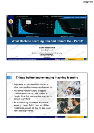 13/04/2022
sunu@ugm.ac.id
Copyright © 2022 Sunu Wibirama | Do not distribute without permission @sunu_wibirama 1
Sunu Wibirama
sunu@ugm.ac.id
Department of Electrical and Information Engineering
Faculty of Engineering
Universitas Gadjah Mada
INDONESIA
What Machine Learning Can and Cannot Do – Part 01
Kecerdasan Buatan | Artificial Intelligence
Version: January 2022
sunu@ugm.ac.id
Copyright © 2022 Sunu Wibirama | Do not distribute without permission @sunu_wibirama 2
Things before implementing machine learning
• Engineers should develop intuition on
what machine learning can and cannot do.
• Academic literatures tend to report
positive results or success stories, so
people think that machine learning can do
almost everything
• To successfully implement a machine
learning project, failed case should be
recognizes as well, so that we can learn
from past experience.
 