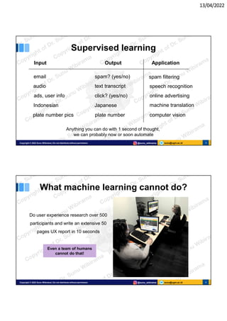 13/04/2022
sunu@ugm.ac.id
Copyright © 2022 Sunu Wibirama | Do not distribute without permission @sunu_wibirama 3
Supervised learning
Input Output Application
email spam? (yes/no) spam filtering
audio text transcript speech recognition
ads, user info click? (yes/no) online advertising
Indonesian Japanese machine translation
plate number pics plate number computer vision
Anything you can do with 1 second of thought,
we can probably now or soon automate
sunu@ugm.ac.id
Copyright © 2022 Sunu Wibirama | Do not distribute without permission @sunu_wibirama 4
What machine learning cannot do?
Do user experience research over 500
participants and write an extensive 50
pages UX report in 10 seconds
Even a team of humans
cannot do that!
 