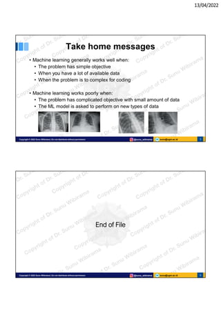 13/04/2022
sunu@ugm.ac.id
Copyright © 2022 Sunu Wibirama | Do not distribute without permission @sunu_wibirama 5
Take home messages
• Machine learning generally works well when:
• The problem has simple objective
• When you have a lot of available data
• When the problem is to complex for coding
• Machine learning works poorly when:
• The problem has complicated objective with small amount of data
• The ML model is asked to perform on new types of data
sunu@ugm.ac.id
Copyright © 2022 Sunu Wibirama | Do not distribute without permission @sunu_wibirama 6
End of File
 