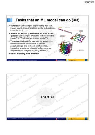 13/04/2022
sunu@ugm.ac.id
Copyright © 2022 Sunu Wibirama | Do not distribute without permission @sunu_wibirama 5
Tasks that an ML model can do (3/3)
• Synthesize (for example, by generating new text,
image, sound, or another object similar to the objects
in a collection),
• Answer an explicit question-not an open ended
question (for example, “Does this text describe that
image?” or “Are these two images similar?”),
• Transform its input (for example, by reducing its
dimensionality for visualization purposes,
paraphrasing a long text as a short abstract,
translating a sentence into another language, or
augmenting an image by applying a filter to it),
• Detect a novelty or an anomaly.
sunu@ugm.ac.id
Copyright © 2022 Sunu Wibirama | Do not distribute without permission @sunu_wibirama 6
End of File
 