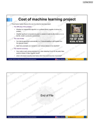 13/04/2022
sunu@ugm.ac.id
Copyright © 2022 Sunu Wibirama | Do not distribute without permission @sunu_wibirama 5
Cost of machine learning project
• Three factors highly influence the cost of a machine learning project:
o The difficulty of the problem
• Whether an implemented algorithm or a software library capable of solving the
problem
• Whether significant computational power is needed to build the ML model or to run
the ML model in production environment.
o The cost of data
• Can data be generated automatically (i.e. if manual labelling is still needed than
the data are costly)?
• How many examples are needed to cover various classes to be classified?
o The need for accuracy
• How costly is each wrong prediction (e.g. when detecting Covid-19, we prefer false
positive instead of false negative result)?
• what is the lowest accuracy level below which the model becomes impractical?
sunu@ugm.ac.id
Copyright © 2022 Sunu Wibirama | Do not distribute without permission @sunu_wibirama 6
End of File
 