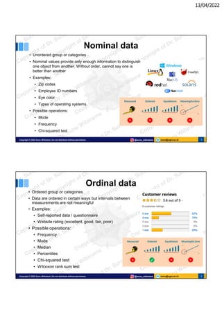 13/04/2022
sunu@ugm.ac.id
Copyright © 2022 Sunu Wibirama | Do not distribute without permission @sunu_wibirama 3
Nominal data
• Unordered group or categories
• Nominal values provide only enough information to distinguish
one object from another. Without order, cannot say one is
better than another
• Examples:
• Zip codes
• Employee ID numbers
• Eye color
• Types of operating systems
• Possible operations:
• Mode
• Frequency
• Chi-squared test
sunu@ugm.ac.id
Copyright © 2022 Sunu Wibirama | Do not distribute without permission @sunu_wibirama 4
Ordinal data
• Ordered group or categories
• Data are ordered in certain ways but intervals between
measurements are not meaningful
• Examples:
• Self-reported data / questionnaire
• Website rating (excellent, good, fair, poor)
• Possible operations:
• Frequency
• Mode
• Median
• Percentiles
• Chi-squared test
• Wilcoxon rank sum test
 