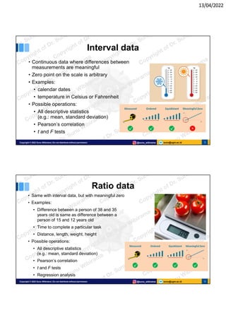 13/04/2022
sunu@ugm.ac.id
Copyright © 2022 Sunu Wibirama | Do not distribute without permission @sunu_wibirama 5
Interval data
• Continuous data where differences between
measurements are meaningful
• Zero point on the scale is arbitrary
• Examples:
• calendar dates
• temperature in Celsius or Fahrenheit
• Possible operations:
• All descriptive statistics
(e.g.: mean, standard deviation)
• Pearson’s correlation
• t and F tests
sunu@ugm.ac.id
Copyright © 2022 Sunu Wibirama | Do not distribute without permission @sunu_wibirama 6
Ratio data
• Same with interval data, but with meaningful zero
• Examples:
• Difference between a person of 38 and 35
years old is same as difference between a
person of 15 and 12 years old
• Time to complete a particular task
• Distance, length, weight, height
• Possible operations:
• All descriptive statistics
(e.g.: mean, standard deviation)
• Pearson’s correlation
• t and F tests
• Regression analysis
 