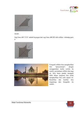 Modul Transformasi Matematika
11
Transformasi
Jawab:
Segi lima AB’C’D’E’ adalah bayangan dari segi lima ABCDE oleh refleksi terhadap garis
h
Fotografi refleksi bisa menghasilkan
foto "pencerminan", dengan
menggunakan media cermin itu
sendiri, permukaan refleksi dan juga
air. Kita harus pandai menggali
lebih dalam imajinasi kita untuk
menghasilkan foto unik seperti ini.
Kreatifitas dan kualitas foto
tergantung dari fotografer itu
sendiri.
 
