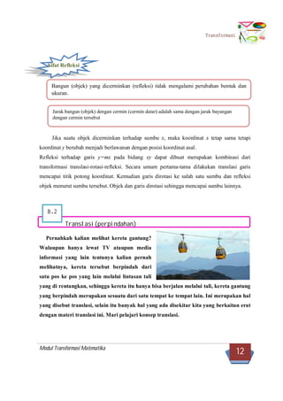 Modul Transformasi Matematika
12
Transformasi
B.2
Sifat Refleksi
Jika suatu objek dicerminkan terhadap sumbu x, maka koordinat x tetap sama tetapi
koordinat y berubah menjadi berlawanan dengan posisi koordinat asal.
Refleksi terhadap garis y=mx pada bidang xy dapat dibuat merupakan kombinasi dari
transformasi translasi-rotasi-refleksi. Secara umum pertama-tama dilakukan translasi garis
mencapai titik potong koordinat. Kemudian garis dirotasi ke salah satu sumbu dan refleksi
objek menurut sumbu tersebut. Objek dan garis dirotasi sehingga mencapai sumbu lainnya.
Translasi(perpindahan)
Pernahkah kalian melihat kereta gantung?
Walaupun hanya lewat TV ataupun media
informasi yang lain tentunya kalian pernah
melihatnya, kereta tersebut berpindah dari
satu pos ke pos yang lain melalui lintasan tali
yang di rentangkan, sehingga kereta itu hanya bisa berjalan melalui tali, kereta gantung
yang berpindah merupakan sesuatu dari satu tempat ke tempat lain. Ini merupakan hal
yang disebut translasi, selain itu banyak hal yang ada disekitar kita yang berkaitan erat
dengan materi translasi ini. Mari pelajari konsep translasi.
Bangun (objek) yang dicerminkan (refleksi) tidak mengalami perubahan bentuk dan
ukuran.
Jarak bangun (objek) dengan cermin (cermin datar) adalah sama dengan jarak bayangan
dengan cermin tersebut
 