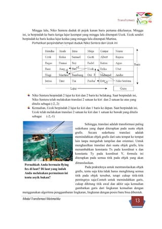 Modul Transformasi Matematika
13
Transformasi
Minggu lalu, Niko Sentera duduk di pojok kanan baris pertama dikelasnya. Minggu
ini, ia berpindah ke baris ketiga lajur keempat yang minggu lalu ditempati Ucok. Ucok sendiri
berpindah ke baris kedua lajur kedua yang minggu lalu ditempati Martina.
Perhatikan perpindahan tempat duduk Niko Sentera dan Ucok ini
Niko Sentera berpindah 2 lajur ke kiri dan 2 baris ke belakang. Saat berpindah ini,
Niko Sentera telah melakukan translasi 2 satuan ke kiri dan 2 satuan ke atas yang
ditulis sebagai (-2, 2)
Kemudian, Ucok berpindah 2 lajur ke kiri dan 1 baris ke depan. Saat berpindah ini,
Ucok telah melakukan translasi 2 satuan ke kiri dan 1 satuan ke bawah yang ditulis
sebagai (-2,-1)
Sehingga, translasi adalah transformasi paling
sederhana yang dapat diterapkan pada suatu objek
grafis. Secara sederhana translasi adalah
memindahkan objek grafis dari satu tempat ke tempat
lain tanpa mengubah tampilan dan orientasi. Untuk
menghasilkan translasi dari suatu objek grafis, kita
menambahkan konstanta Tx pada koordinat x dan
konstanta Ty pada koordinat Y, formula ini
diterapkan pada semua titik pada objek yang akan
ditranslasikan.
Pada prakteknya untuk mentranslasikan objek
grafis, tentu saja kita tidak harus menghitung semua
titik pada objek tersebut, tetapi cukup titik-titik
pentingnya saja.Contoh untuk memindahkan garis,
cukup dihitung titik awal dan akhir saja kemudian
gambarkan garis dari lingkaran kemudian dengan
menggunakan algoritma penggambaran lingkaran, lingkaran dengan posisi baru bisa dibentuk.
Pernahkah Anda bermain flying
fox di laut? Di laut yang indah
Anda melakukan permainan ini
tentu asyik bukan?
 