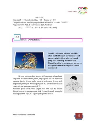 Modul Transformasi Matematika
15
Transformasi
B.3
→ b = –7/9
Bila nilai b = -7/9 disubstitusi ke a = 3b + 5 maka a = -8/3
Dengan demikian, translasi yang dimaksud adalah T(3, 2b – a) = T (3,10/9).
Pergeseran titik R (2, 4) oleh translasi T (3,-4) adalah:
R(2,4)   )9/10,3(T
S(2 + 3, 4 + (10/9) = S(5,46/9)
Rotasi(Perputaran)
Dengan menggunakan jangka, Arif membuat sebuah busur
lingkaran. Ia menusukkan jarum jangka pada titik O, kemudian
memutar jangka dengan sudut putar  berlawanan dengan arah
perputaran jarum jam. Melalui peragaan ini, Arif telah melakukan
rotasi sebesar  dengan pusat titik O.
Misalkan, posisi awal pensil jangka pada titik A(a, b). Setelah
dirotasi sebesar  dengan pusat titik O, posisi pensil jangka ini
berada pada titik A(a’, b’) seperti pada gambar berikut.
Saat kita di taman hiburan,pasti kita
akan melihat banyak permainan. Salah
satunya adalah bianglala, anak-anak
yang suka terhadap permainan ini.
Bianglala selalu berputar pada porosnya.
Dan permainan ini merupakan contoh
dari rotasi.
 