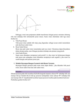 Modul Transformasi Matematika
16
Transformasi
Sehingga, rotasi atau perputaran adalah transformasi dengan proses memutar sebarang
titik lain terhadap titik tertentu(titik pusat rotasi). Suatu rotasi ditentukan oleh tiga unsur
berikut ini.
a. Titik Pusat Rotasi
Titik pusat rotasi adalah titik tetap yang digunakan sebagai acuan untuk menentukan
arah dan besar sudut rotasi.
b. Besar Sudut Rotasi
Besar atau jauh sudut rotasi menentukan jauh nya rotasi. Ukurannya dapat dinyatakan
dalam derajat,radian, atau bilangan pecahan terhadap satu putaran yang penuh.
c. Arah Sudut Rotasi
Suatu rotasi dikatakan mempunyai arah positif (+), jika rotasi itu berlawanan dengan
arah jarum jam sedangkan rotasi dikatakan mempunyai arah negatif(-), jika rotasi itu
searah dengan arah putaran jarum jam.
1. Melukis Bayangan Bangun Geometri oleh Rotasi Tertentu
Bayangan bangun geometri pada suatu rotasi dapat dilukis , jika diketahui titik pusat
rotasi, besar sudut rotasi dan arah sudut rotasi.
Masalah 1
Sebuah pesawat pada titik koordinat P(20,40) bergerak berputar sebesar 90° terhadap titik asal
menuju titik Q. Setelah tiba di titik Q, pesawat melanjutkan rotasi sebesar 90° terhadap titik
asal menuju titik R. Tunjukkanlah koordinat tujuan pesawat tersebut pada koordinat kartesius!
Perhatikan gambar berikut ini!!
 